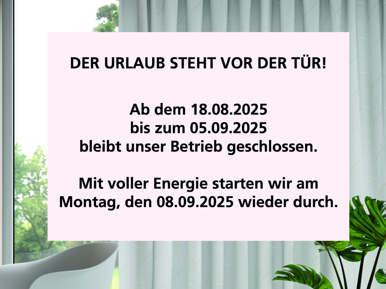 DER URLAUB STEHT VOR DER TÜR!
Ab dem 18.08.2025
bis zum 05.09.2025
bleibt unser Betrieb geschlossen.
Mit voller Energie starten wir am
Montag, den 08.09.2025 wieder durch.